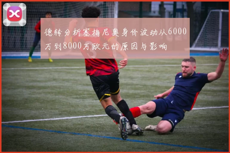德转分析塞梅尼奥身价波动从6000万到8000万欧元的原因与影响
