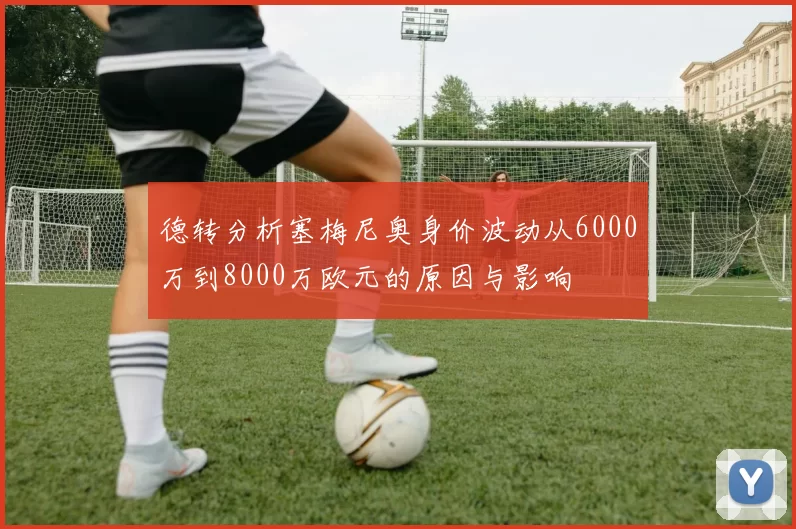 德转分析塞梅尼奥身价波动从6000万到8000万欧元的原因与影响